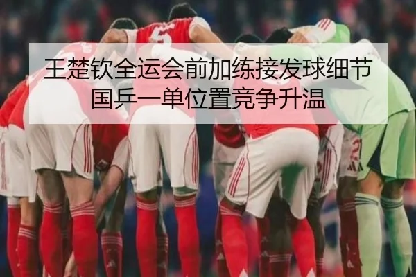 王楚钦全运会前加练接发球细节 国乒一单位置竞争升温