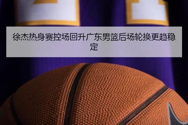 徐杰热身赛控场回升广东男篮后场轮换更趋稳定